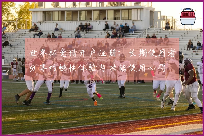 世界杯竞猜开户注册：长期使用者分享的畅快体验与功能使用心得