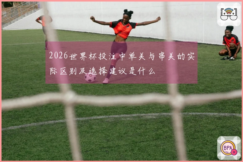 2026世界杯投注中单关与串关的实际区别及选择建议是什么